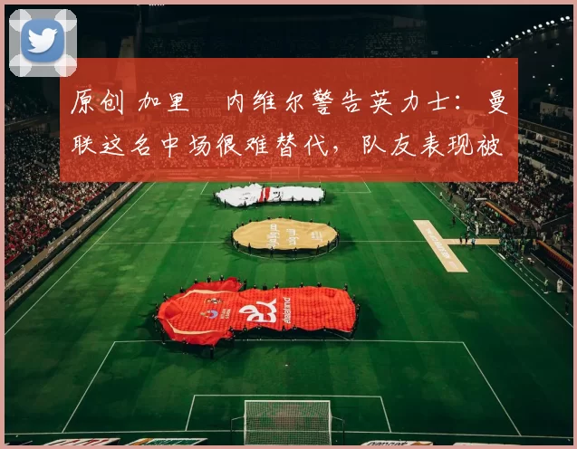 原创 加里・内维尔警告英力士:曼联这名中场很难替代,队友表现被赞 “离谱”