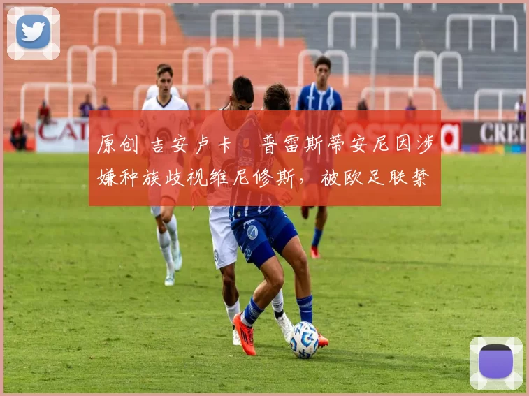 原创 吉安卢卡・普雷斯蒂安尼因涉嫌种族歧视维尼修斯，被欧足联禁赛