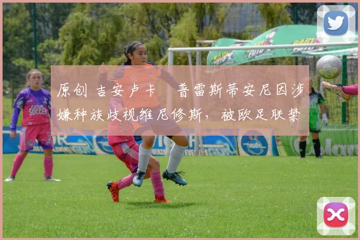 原创 吉安卢卡・普雷斯蒂安尼因涉嫌种族歧视维尼修斯,被欧足联禁赛