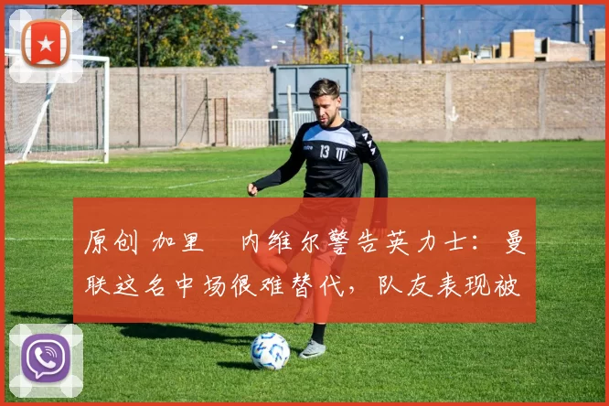 原创 加里・内维尔警告英力士：曼联这名中场很难替代，队友表现被赞 “离谱”