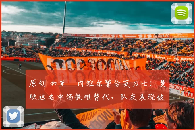 原创 加里・内维尔警告英力士：曼联这名中场很难替代，队友表现被赞 “离谱”