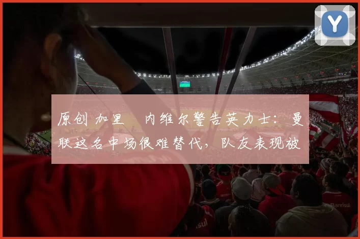 原创 加里・内维尔警告英力士:曼联这名中场很难替代,队友表现被赞 “离谱”