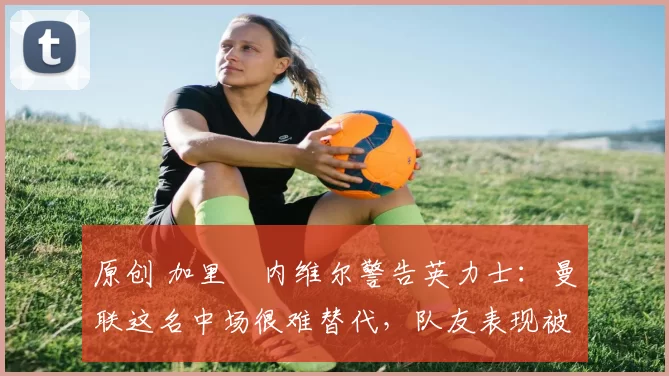 原创 加里・内维尔警告英力士：曼联这名中场很难替代，队友表现被赞 “离谱”