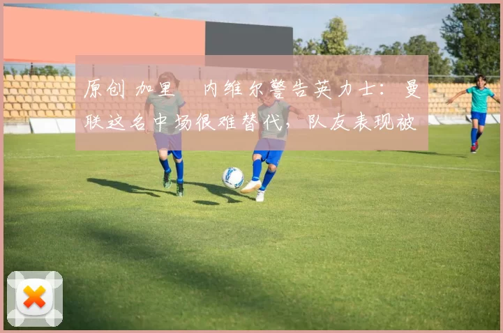 原创 加里・内维尔警告英力士：曼联这名中场很难替代，队友表现被赞 “离谱”