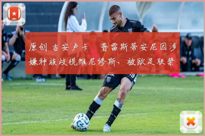 原创 吉安卢卡・普雷斯蒂安尼因涉嫌种族歧视维尼修斯，被欧足联禁赛