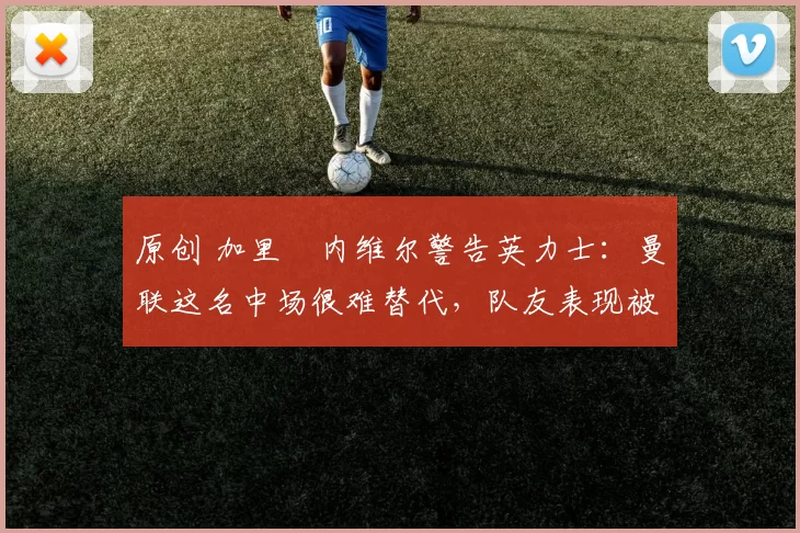 原创 加里・内维尔警告英力士：曼联这名中场很难替代，队友表现被赞 “离谱”