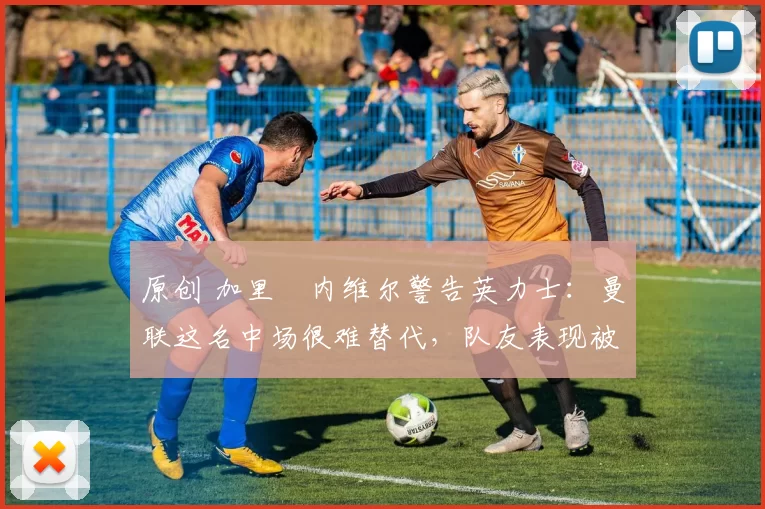 原创 加里・内维尔警告英力士：曼联这名中场很难替代，队友表现被赞 “离谱”