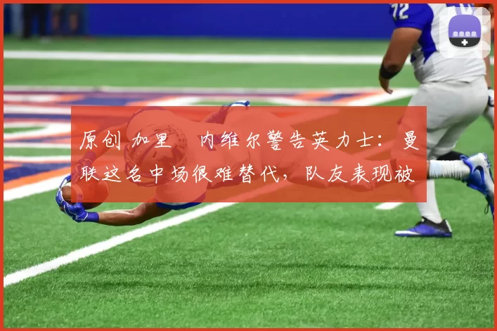 原创 加里・内维尔警告英力士：曼联这名中场很难替代，队友表现被赞 “离谱”