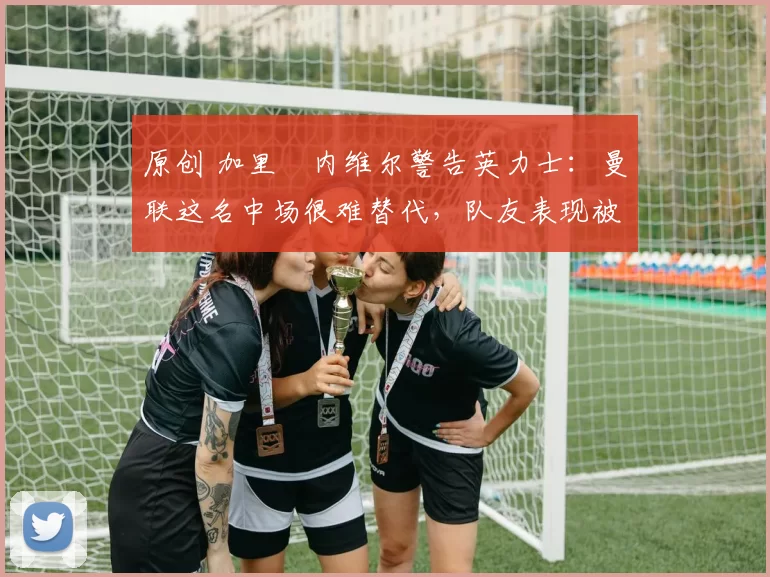 原创 加里・内维尔警告英力士：曼联这名中场很难替代，队友表现被赞 “离谱”