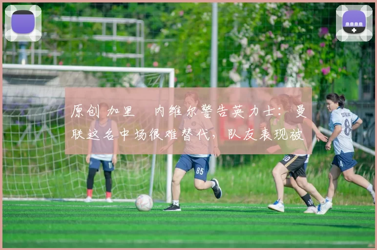 原创 加里・内维尔警告英力士：曼联这名中场很难替代，队友表现被赞 “离谱”