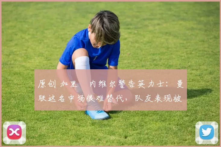 原创 加里・内维尔警告英力士：曼联这名中场很难替代，队友表现被赞 “离谱”