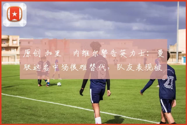 原创 加里・内维尔警告英力士:曼联这名中场很难替代,队友表现被赞 “离谱”