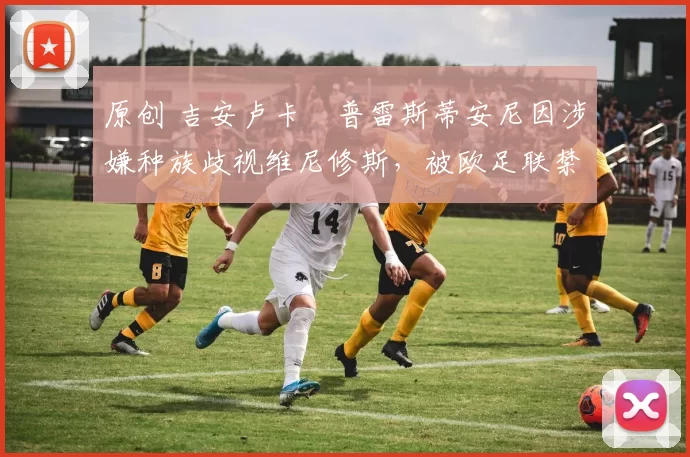 原创 吉安卢卡・普雷斯蒂安尼因涉嫌种族歧视维尼修斯，被欧足联禁赛