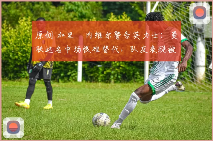 原创 加里・内维尔警告英力士：曼联这名中场很难替代，队友表现被赞 “离谱”