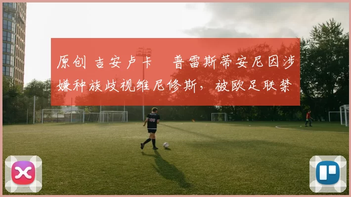 原创 吉安卢卡・普雷斯蒂安尼因涉嫌种族歧视维尼修斯，被欧足联禁赛