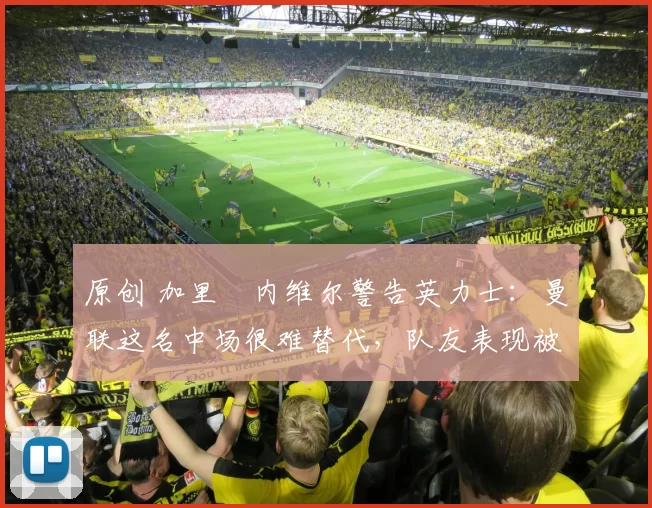 原创 加里・内维尔警告英力士：曼联这名中场很难替代，队友表现被赞 “离谱”