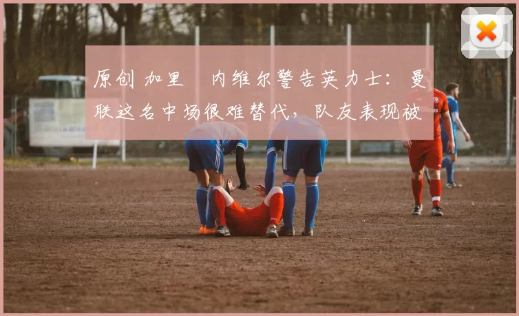 原创 加里・内维尔警告英力士:曼联这名中场很难替代,队友表现被赞 “离谱”