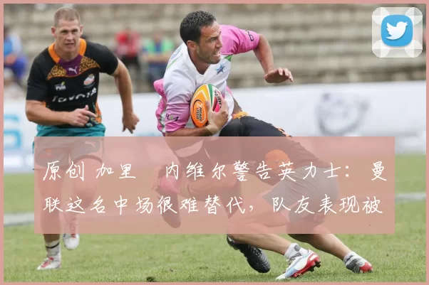 原创 加里・内维尔警告英力士：曼联这名中场很难替代，队友表现被赞 “离谱”