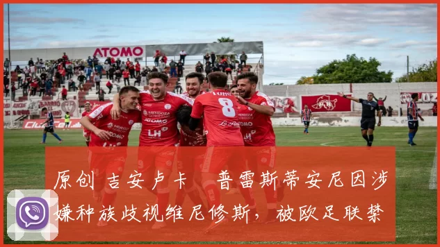 原创 吉安卢卡・普雷斯蒂安尼因涉嫌种族歧视维尼修斯，被欧足联禁赛