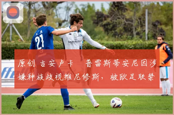 原创 吉安卢卡・普雷斯蒂安尼因涉嫌种族歧视维尼修斯，被欧足联禁赛