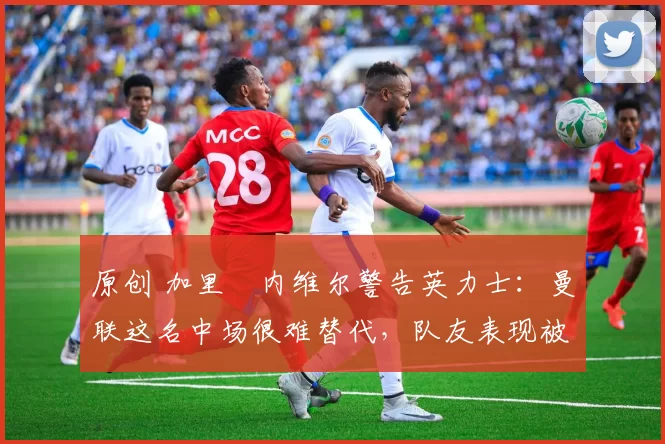 原创 加里・内维尔警告英力士：曼联这名中场很难替代，队友表现被赞 “离谱”