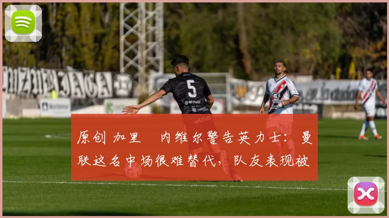 原创 加里・内维尔警告英力士：曼联这名中场很难替代，队友表现被赞 “离谱”