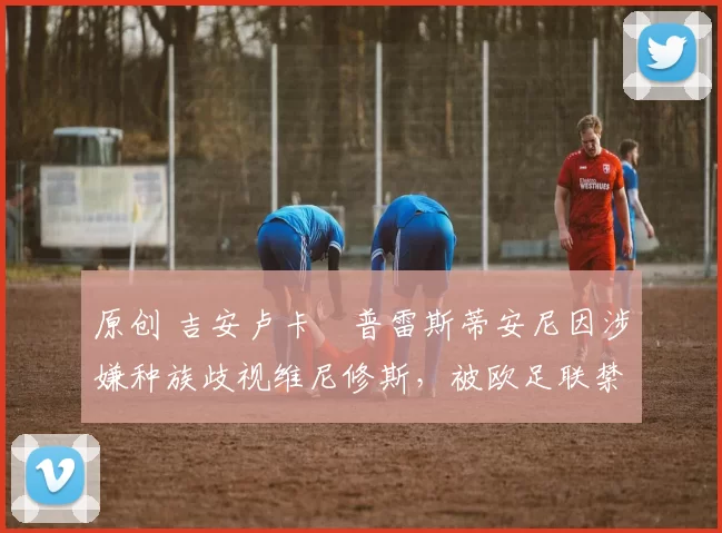 原创 吉安卢卡・普雷斯蒂安尼因涉嫌种族歧视维尼修斯,被欧足联禁赛