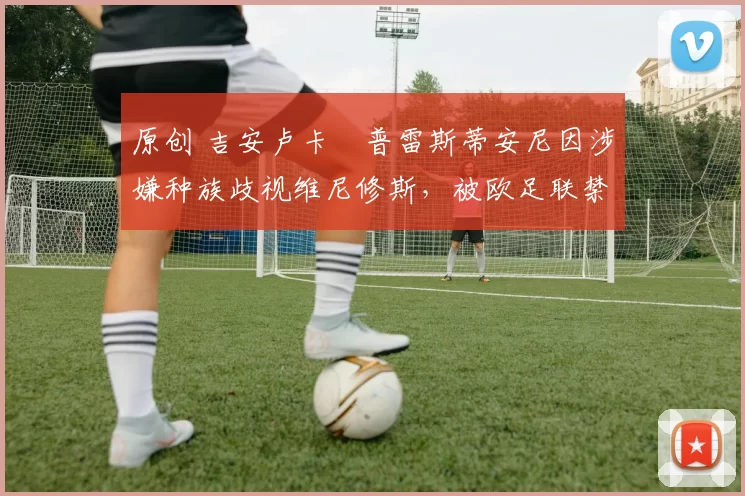 原创 吉安卢卡・普雷斯蒂安尼因涉嫌种族歧视维尼修斯,被欧足联禁赛