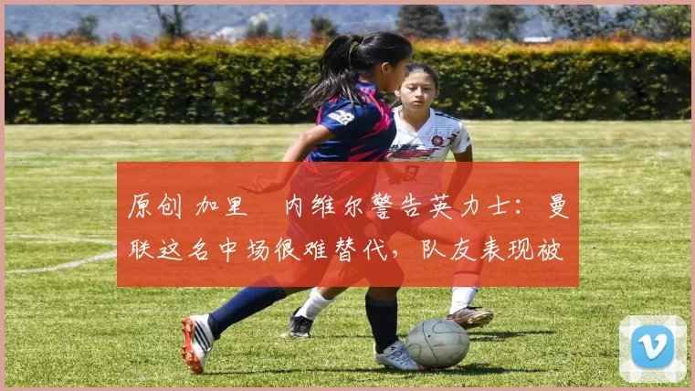 原创 加里・内维尔警告英力士:曼联这名中场很难替代,队友表现被赞 “离谱”