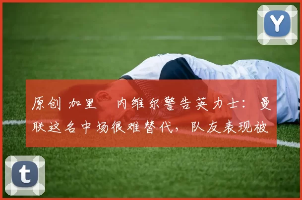 原创 加里・内维尔警告英力士：曼联这名中场很难替代，队友表现被赞 “离谱”