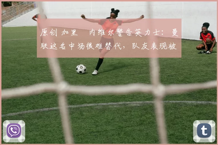 原创 加里・内维尔警告英力士：曼联这名中场很难替代，队友表现被赞 “离谱”