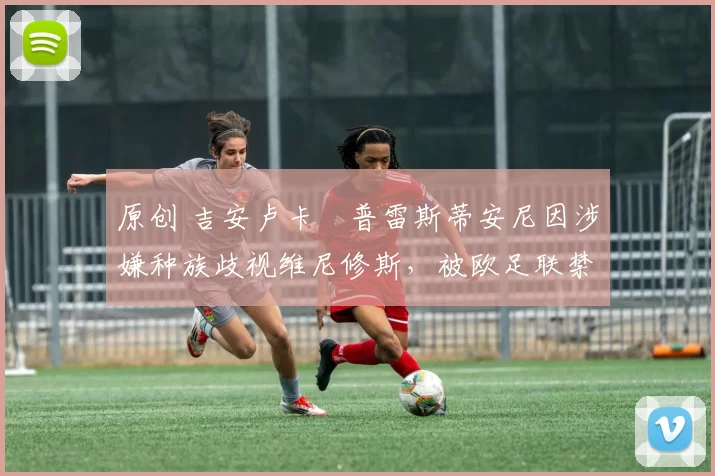 原创 吉安卢卡・普雷斯蒂安尼因涉嫌种族歧视维尼修斯，被欧足联禁赛