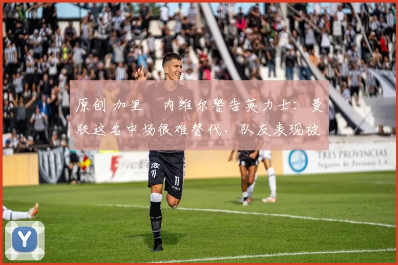 原创 加里・内维尔警告英力士：曼联这名中场很难替代，队友表现被赞 “离谱”