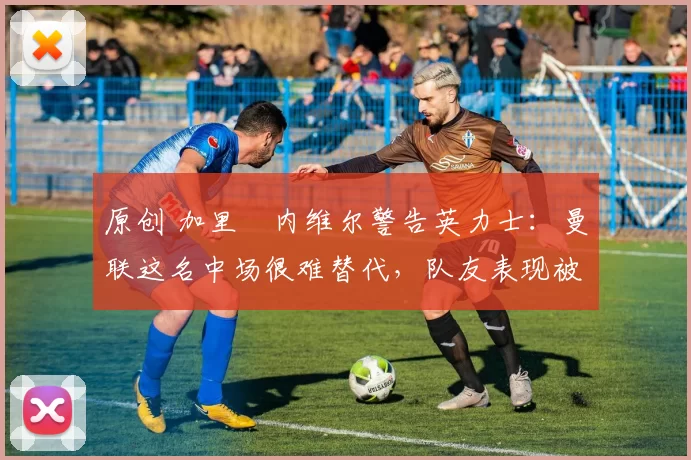 原创 加里・内维尔警告英力士：曼联这名中场很难替代，队友表现被赞 “离谱”