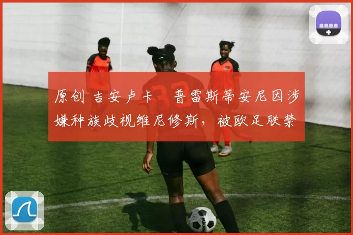 原创 吉安卢卡・普雷斯蒂安尼因涉嫌种族歧视维尼修斯，被欧足联禁赛