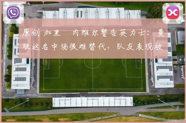 原创 加里・内维尔警告英力士：曼联这名中场很难替代，队友表现被赞 “离谱”