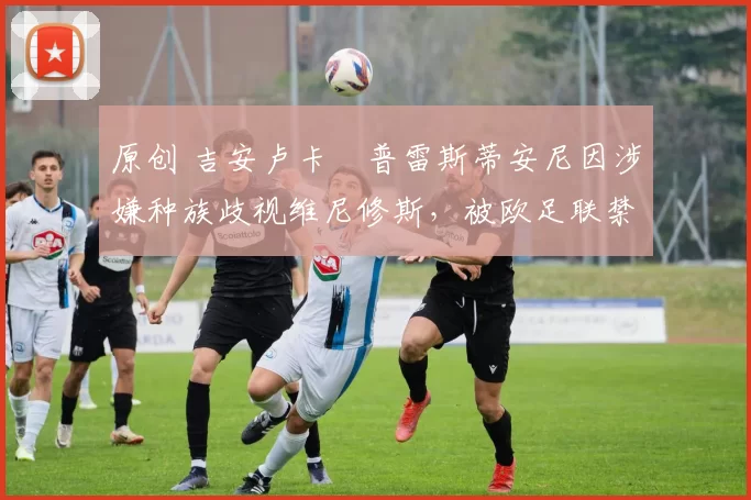 原创 吉安卢卡・普雷斯蒂安尼因涉嫌种族歧视维尼修斯,被欧足联禁赛