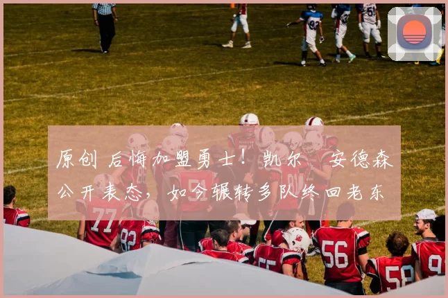 原创 后悔加盟勇士！凯尔・安德森公开表态，如今辗转多队终回老东家