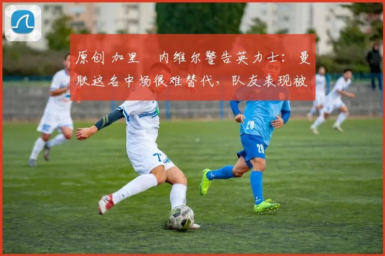 原创 加里・内维尔警告英力士：曼联这名中场很难替代，队友表现被赞 “离谱”