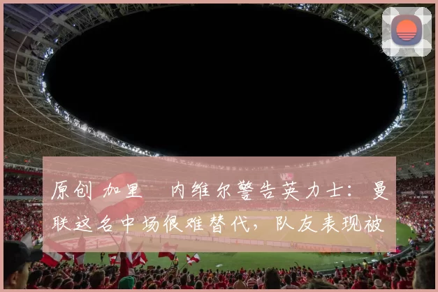 原创 加里・内维尔警告英力士：曼联这名中场很难替代，队友表现被赞 “离谱”