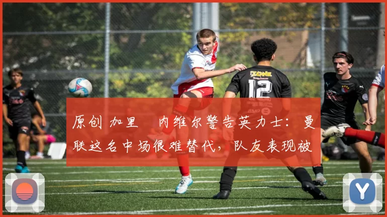 原创 加里・内维尔警告英力士：曼联这名中场很难替代，队友表现被赞 “离谱”