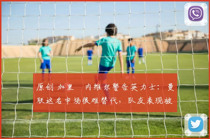 原创 加里・内维尔警告英力士:曼联这名中场很难替代,队友表现被赞 “离谱”