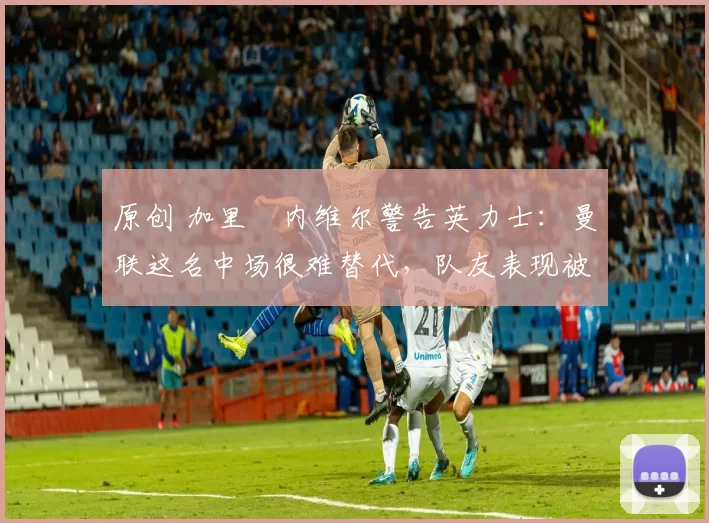 原创 加里・内维尔警告英力士:曼联这名中场很难替代,队友表现被赞 “离谱”