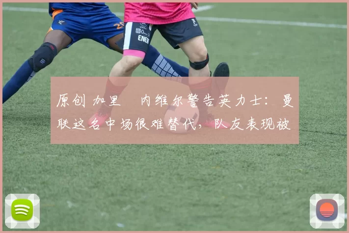 原创 加里・内维尔警告英力士：曼联这名中场很难替代，队友表现被赞 “离谱”