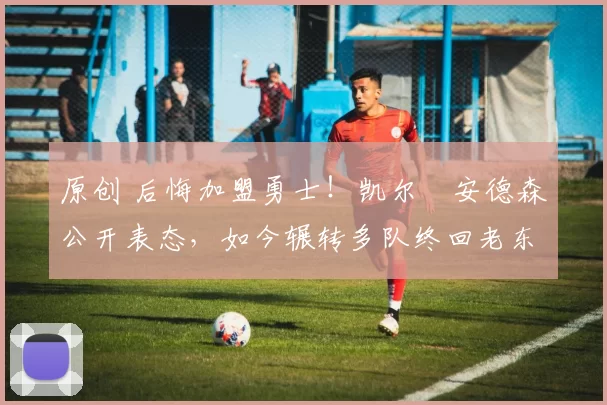 原创 后悔加盟勇士!凯尔・安德森公开表态,如今辗转多队终回老东家