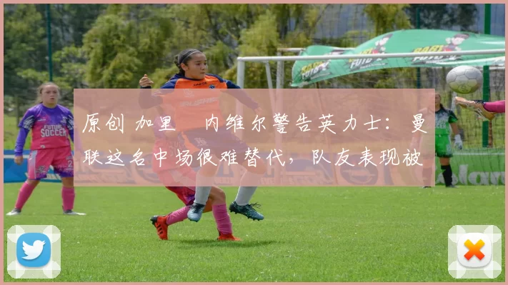 原创 加里・内维尔警告英力士：曼联这名中场很难替代，队友表现被赞 “离谱”