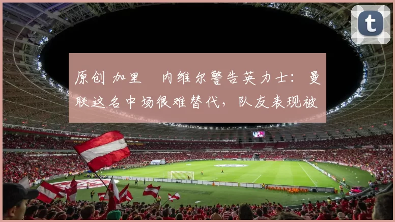 原创 加里・内维尔警告英力士：曼联这名中场很难替代，队友表现被赞 “离谱”