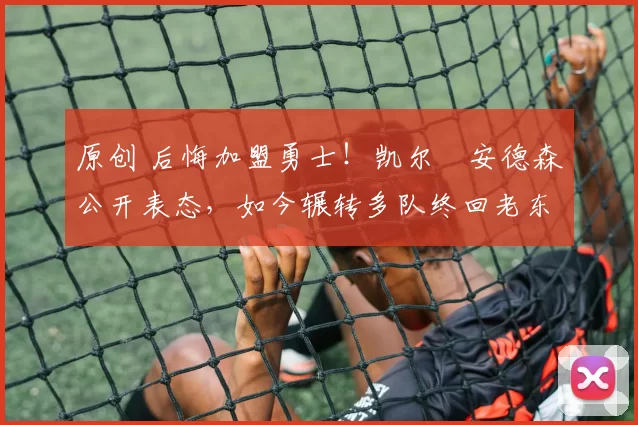 原创 后悔加盟勇士！凯尔・安德森公开表态，如今辗转多队终回老东家