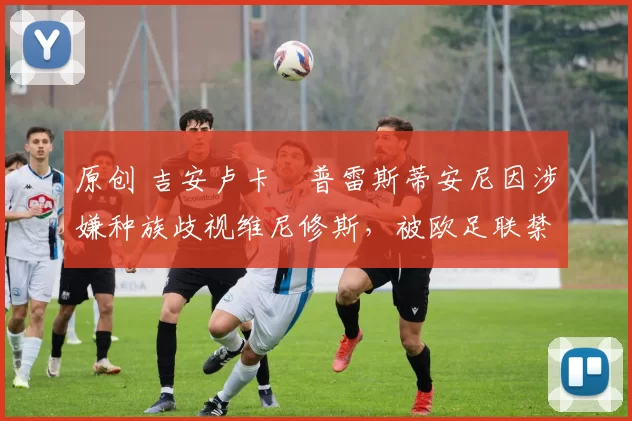 原创 吉安卢卡・普雷斯蒂安尼因涉嫌种族歧视维尼修斯，被欧足联禁赛