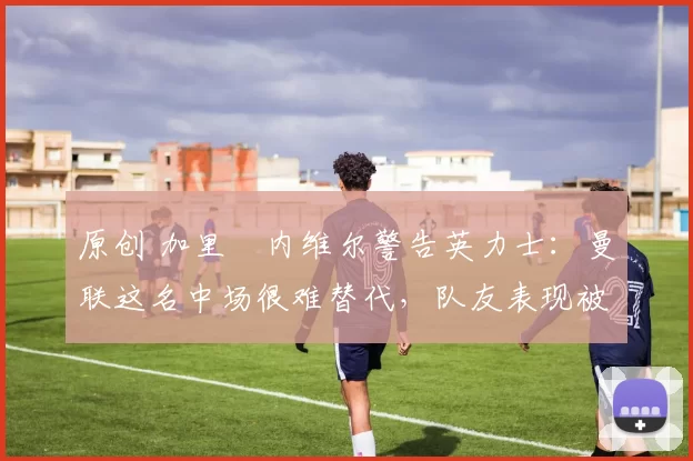 原创 加里・内维尔警告英力士：曼联这名中场很难替代，队友表现被赞 “离谱”